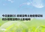 今日更新?? 房屋沒有土地使用證如何辦理有沒有什么影響嗎
