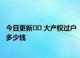 今日更新?? 大產(chǎn)權(quán)過戶多少錢