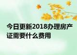 今日更新2018辦理房產(chǎn)證需要什么費用
