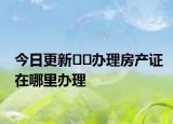 今日更新??辦理房產(chǎn)證在哪里辦理