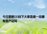 今日更新??問(wèn)下大家賣(mài)房一定要有房產(chǎn)證嗎