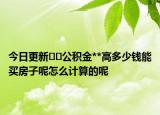 今日更新??公積金**高多少錢能買房子呢怎么計算的呢