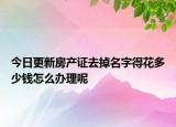 今日更新房產(chǎn)證去掉名字得花多少錢怎么辦理呢