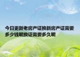 今日更新老房產(chǎn)證換新房產(chǎn)證需要多少錢呢?fù)Q證需要多久呢
