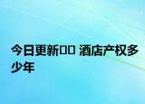 今日更新?? 酒店產(chǎn)權(quán)多少年