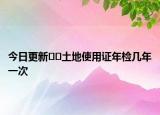 今日更新??土地使用證年檢幾年一次