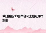 今日更新??房產(chǎn)證和土地證哪個(gè)重要