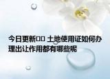 今日更新?? 土地使用證如何辦理出讓作用都有哪些呢