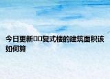 今日更新??復(fù)式樓的建筑面積該如何算
