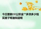 今日更新??公積金**多貸多少錢買房子呢誰知道呢