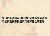 今日更新怎樣以公積金方式貸款買房怎樣用公積金貸款買房啊用抵押什么東西嗎
