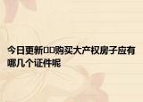 今日更新??購買大產(chǎn)權(quán)房子應(yīng)有哪幾個(gè)證件呢