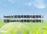 iwatch5歐版蜂窩國內(nèi)能用嗎（日版iwatch5蜂窩國內(nèi)能用嗎）