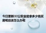 今日更新??公積金能拿多少錢買房呢應該怎么辦呢