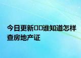 今日更新??誰(shuí)知道怎樣查房地產(chǎn)證