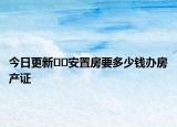 今日更新??安置房要多少錢辦房產(chǎn)證