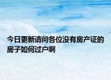 今日更新請(qǐng)問(wèn)各位沒(méi)有房產(chǎn)證的房子如何過(guò)戶啊
