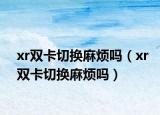 xr雙卡切換麻煩嗎（xr雙卡切換麻煩嗎）