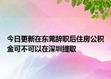 今日更新在東莞辭職后住房公積金可不可以在深圳提取