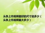 頭條上傳視頻最好的尺寸是多少（頭條上傳視頻最大多少）