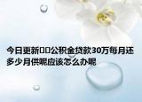 今日更新??公積金貸款30萬(wàn)每月還多少月供呢應(yīng)該怎么辦呢