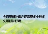 今日更新補(bǔ)房產(chǎn)證需要多少錢多久可以補(bǔ)好呢