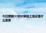 今日更新??農(nóng)村耕地土地證是什么意思