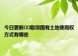今日更新??取得國(guó)有土地使用權(quán)方式有哪些