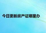 今日更新房產(chǎn)證哪里辦