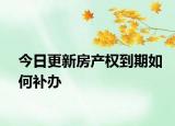今日更新房產(chǎn)權(quán)到期如何補(bǔ)辦