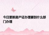今日更新房產(chǎn)證辦理要到什么部門辦理