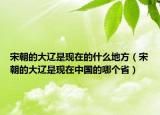 宋朝的大遼是現(xiàn)在的什么地方（宋朝的大遼是現(xiàn)在中國的哪個(gè)?。? /></span></a>
                        <h2><a href=