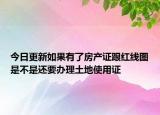 今日更新如果有了房產(chǎn)證跟紅線圖是不是還要辦理土地使用證