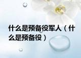 什么是預(yù)備役軍人（什么是預(yù)備役）