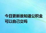今日更新誰(shuí)知道公積金可以自己交嗎