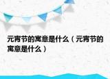 元宵節(jié)的寓意是什么（元宵節(jié)的寓意是什么）