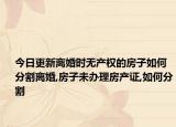 今日更新離婚時(shí)無(wú)產(chǎn)權(quán)的房子如何分割離婚,房子未辦理房產(chǎn)證,如何分割