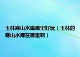 玉林寒山水庫哪里好玩（玉林的寒山水庫在哪里?。? /></span></a>
                        <h2><a href=