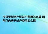 今日更新房產(chǎn)證過戶費用怎么算 兩年以內(nèi)房子過戶費用怎么算