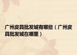 廣州皮具批發(fā)城有哪些（廣州皮具批發(fā)城在哪里）