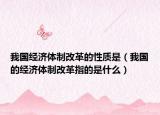 我國經(jīng)濟(jì)體制改革的性質(zhì)是（我國的經(jīng)濟(jì)體制改革指的是什么）