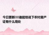今日更新??誰(shuí)能給說(shuō)下農(nóng)村房產(chǎn)證有什么用處
