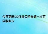 今日更新??住房公積金第一次可以取多少