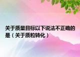 關于質(zhì)量目標以下說法不正確的是（關于質(zhì)粒轉(zhuǎn)化）