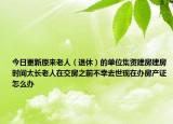 今日更新原來老人（退休）的單位集資建房建房時間太長老人在交房之前不幸去世現(xiàn)在辦房產(chǎn)證怎么辦