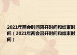 2021年兩會時間召開時間和結(jié)束時間（2021年兩會召開時間和結(jié)束時間）