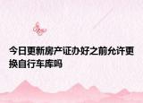 今日更新房產(chǎn)證辦好之前允許更換自行車庫嗎
