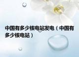中國(guó)有多少核電站發(fā)電（中國(guó)有多少核電站）