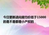 今日更新請(qǐng)問房均價(jià)低于15000的是不是都是小產(chǎn)權(quán)的