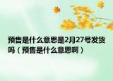 預(yù)售是什么意思是2月27號發(fā)貨嗎（預(yù)售是什么意思啊）